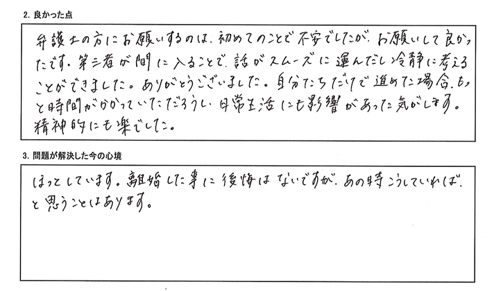 弁護士の方にお願いするのは初めてのことで不安でしたが、第三者が間に入ることで話がスムーズに運んだし、冷静に考えることもでき、お願いして良かったです。